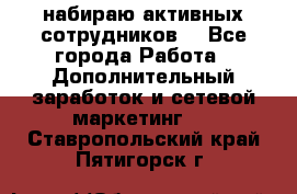 набираю активных сотрудников  - Все города Работа » Дополнительный заработок и сетевой маркетинг   . Ставропольский край,Пятигорск г.